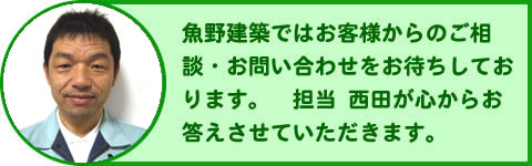 やすらぎの家　魚野建築ではお客さまからのご相談・お問合せをお待ちしております。担当西田が心からお応えさせていただきます。